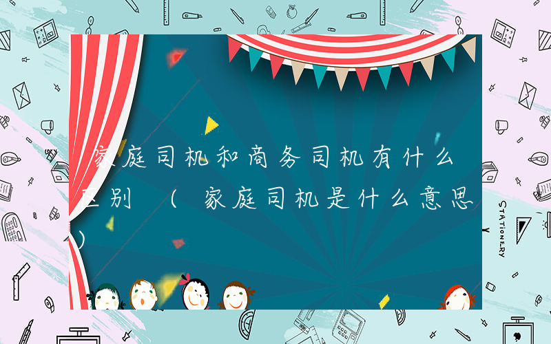 家庭司机和商务司机有什么区别 (家庭司机是什么意思)